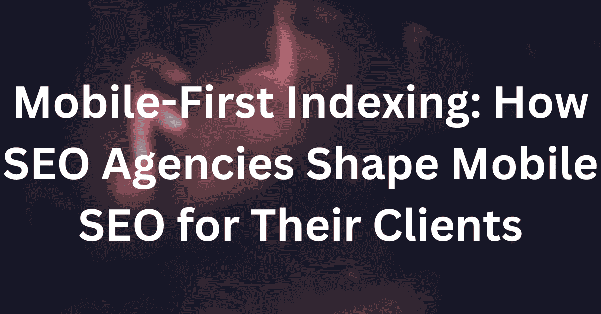 Mobile-First Indexing How SEO Agencies Shape Mobile SEO for Their Clients